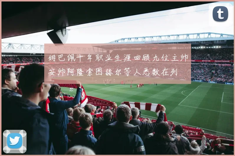 姆巴佩十年职业生涯回顾九位主帅安帅阿隆索图赫尔等人悉数在列