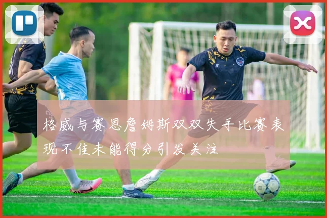 格威与赛恩詹姆斯双双失手比赛表现不佳未能得分引发关注