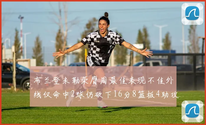 布兰登米勒荣膺周最佳表现不佳外线仅命中2球仍砍下16分8篮板4助攻