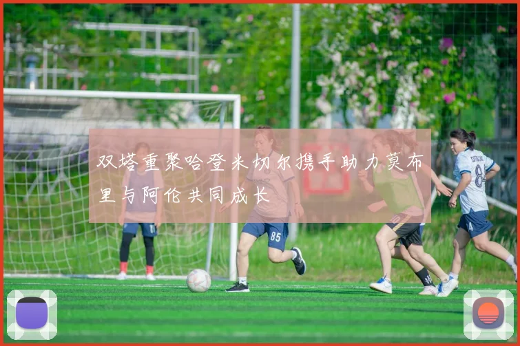 双塔重聚哈登米切尔携手助力莫布里与阿伦共同成长