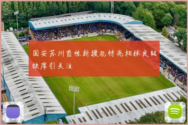 国安苏州首练新援孔特亮相林良铭缺席引关注
