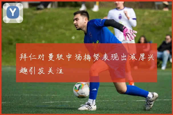拜仁对曼联中场梅努表现出浓厚兴趣引发关注