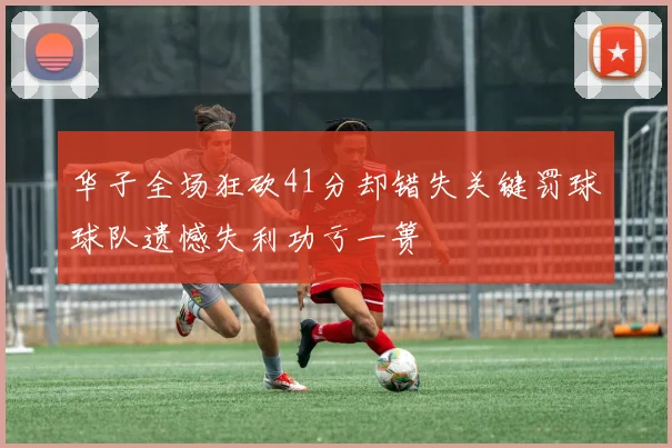 华子全场狂砍41分却错失关键罚球球队遗憾失利功亏一篑