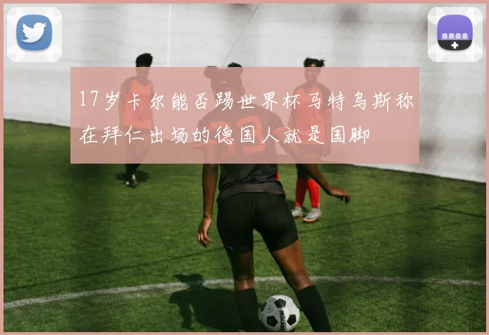 17岁卡尔能否踢世界杯马特乌斯称在拜仁出场的德国人就是国脚