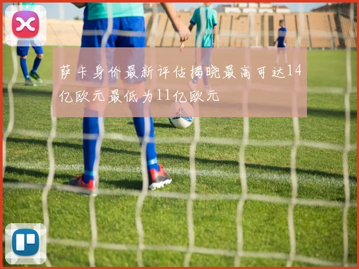 萨卡身价最新评估揭晓最高可达14亿欧元最低为11亿欧元