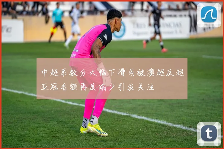 中超系数分大幅下滑或被澳超反超亚冠名额再度减少引发关注