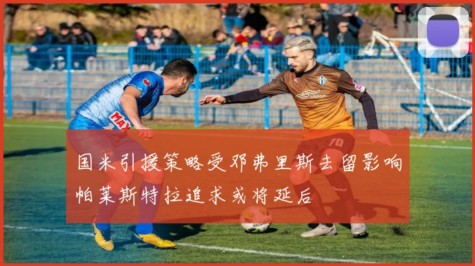 国米引援策略受邓弗里斯去留影响帕莱斯特拉追求或将延后