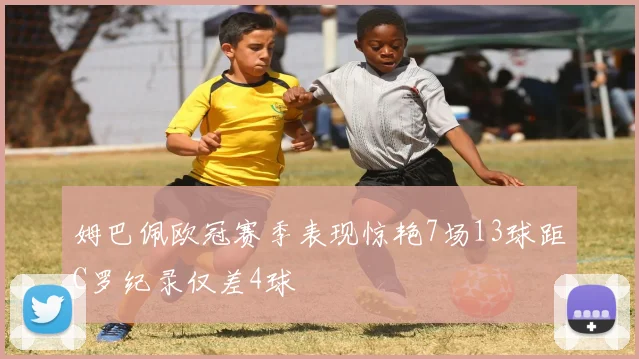 姆巴佩欧冠赛季表现惊艳7场13球距C罗纪录仅差4球