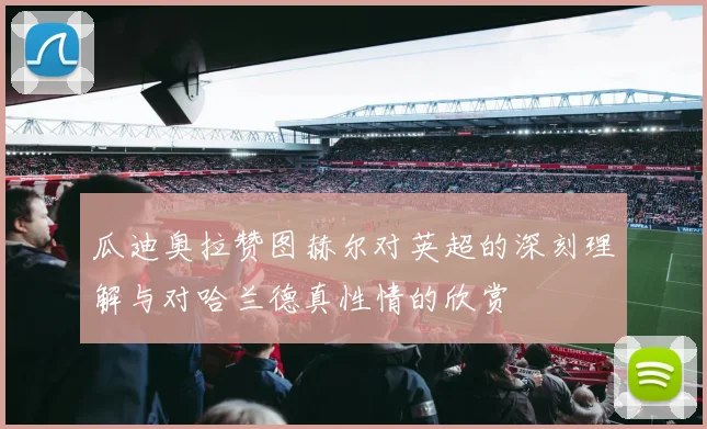 瓜迪奥拉赞图赫尔对英超的深刻理解与对哈兰德真性情的欣赏