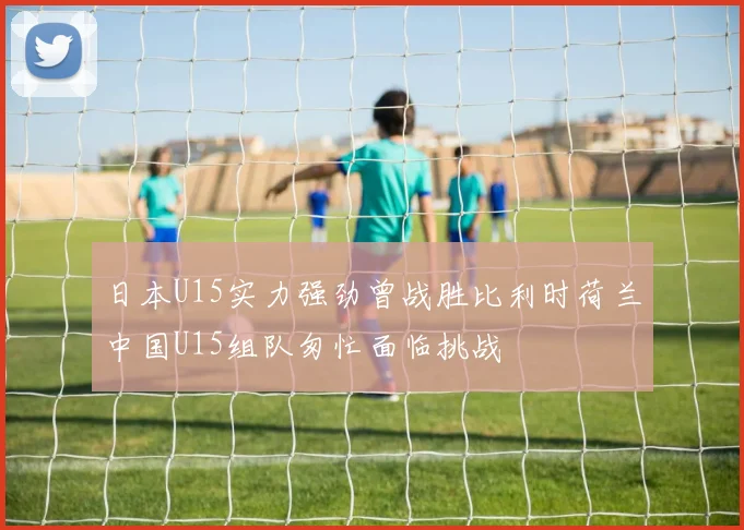 日本U15实力强劲曾战胜比利时荷兰中国U15组队匆忙面临挑战