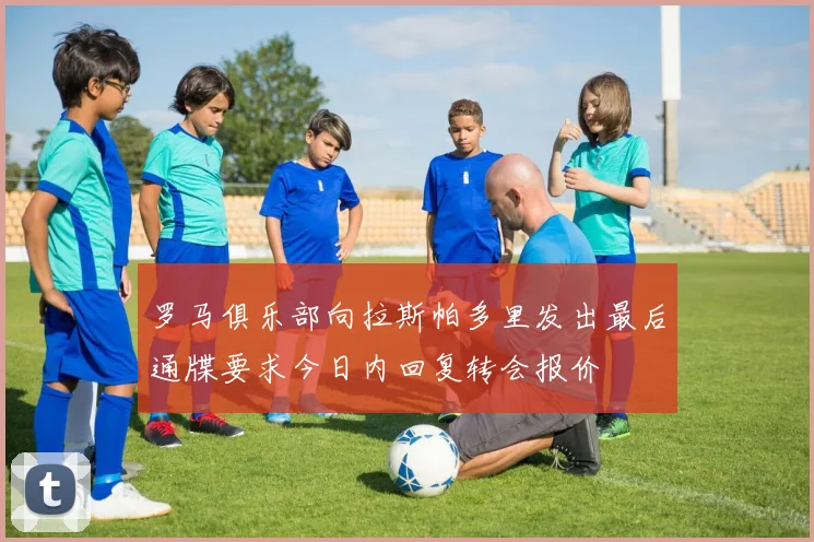 罗马俱乐部向拉斯帕多里发出最后通牒要求今日内回复转会报价