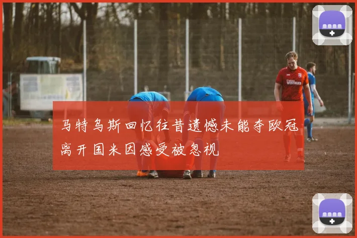 马特乌斯回忆往昔遗憾未能夺欧冠离开国米因感受被忽视