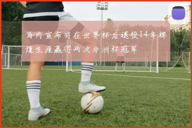 马内宣布将在世界杯后退役14年辉煌生涯赢得两次非洲杯冠军