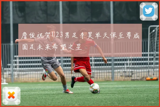 詹俊祝贺U23男足李昊单天保至尊成国足未来希望之星