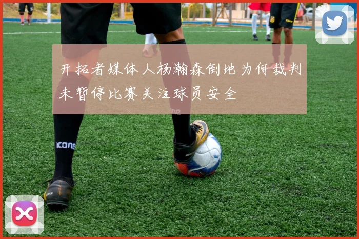 开拓者媒体人杨瀚森倒地为何裁判未暂停比赛关注球员安全