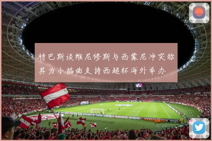特巴斯谈维尼修斯与西蒙尼冲突称其为小插曲支持西超杯海外举办