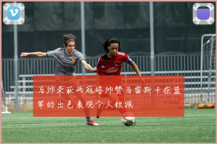 马帅荣获两冠塔帅赞马雷斯卡在蓝军的出色表现令人钦佩