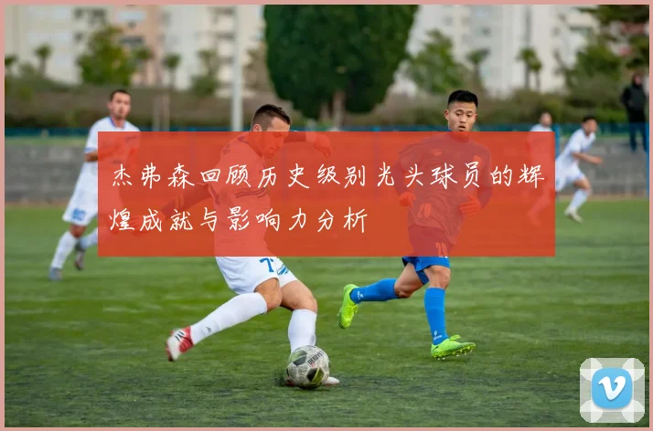 杰弗森回顾历史级别光头球员的辉煌成就与影响力分析