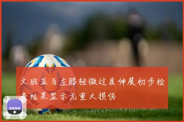 文班亚马左膝轻微过度伸展初步检查结果显示无重大损伤