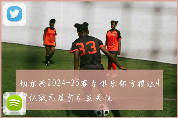 切尔西2024-25赛季俱乐部亏损达407亿欧元居首引发关注