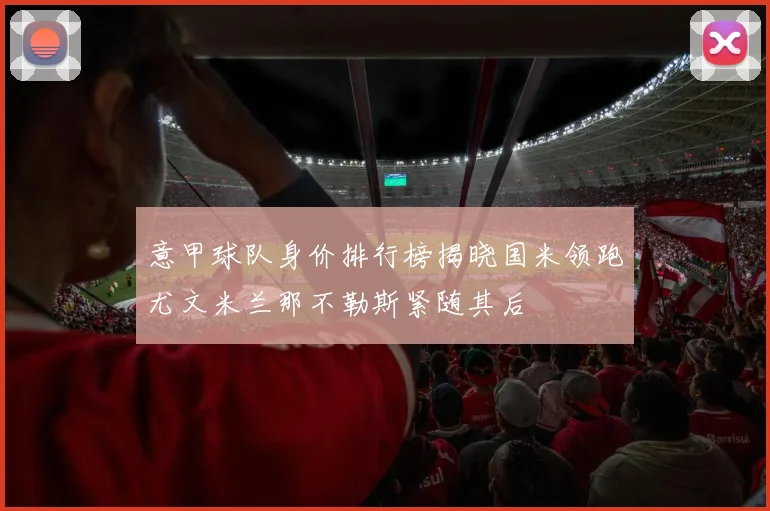 意甲球队身价排行榜揭晓国米领跑尤文米兰那不勒斯紧随其后