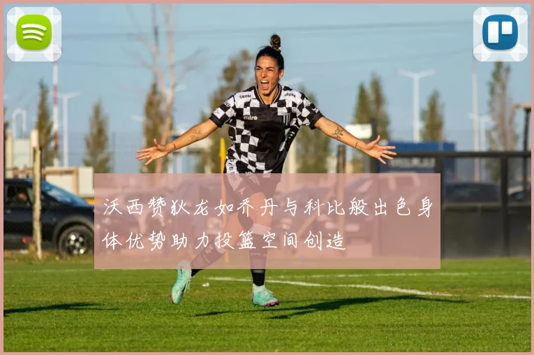 沃西赞狄龙如乔丹与科比般出色身体优势助力投篮空间创造