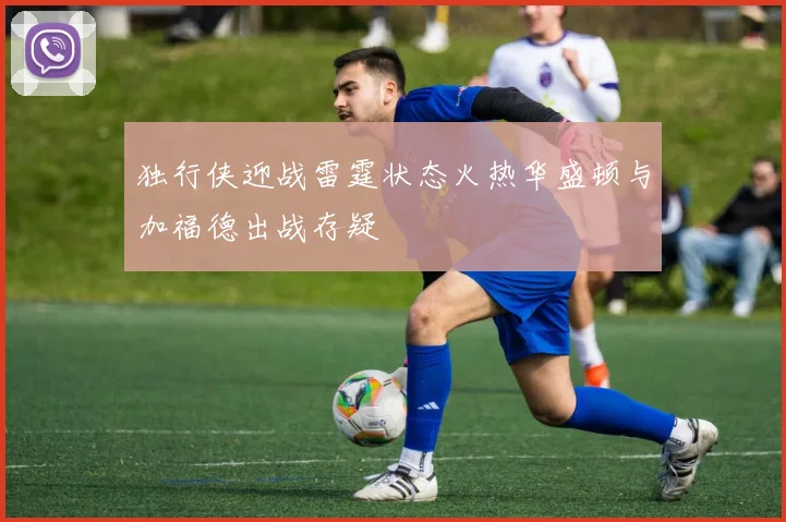 独行侠迎战雷霆状态火热华盛顿与加福德出战存疑