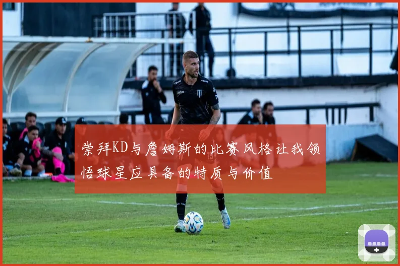 崇拜KD与詹姆斯的比赛风格让我领悟球星应具备的特质与价值