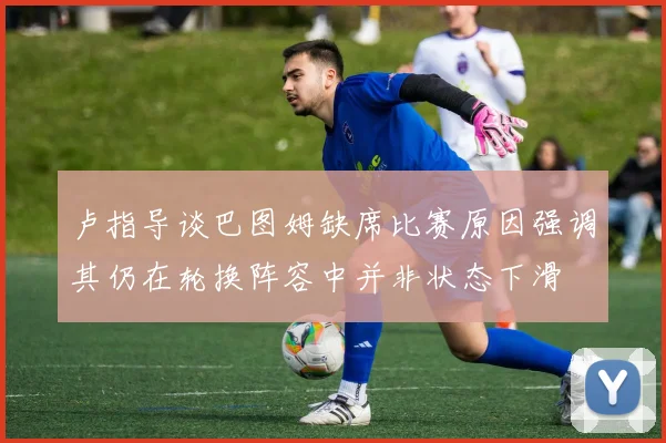 卢指导谈巴图姆缺席比赛原因强调其仍在轮换阵容中并非状态下滑