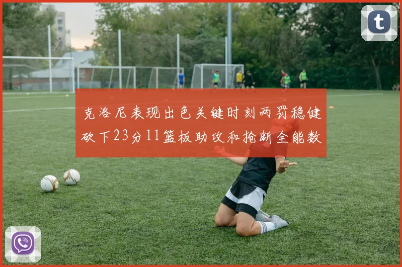 克洛尼表现出色关键时刻两罚稳健砍下23分11篮板助攻和抢断全能数据