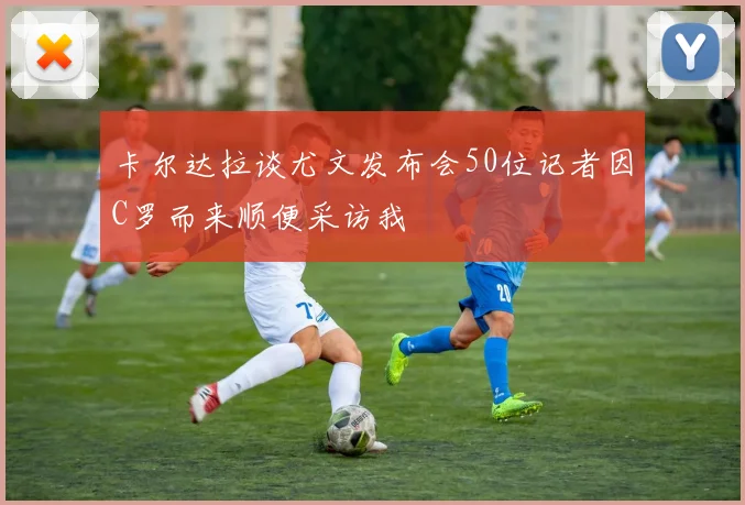 卡尔达拉谈尤文发布会50位记者因C罗而来顺便采访我