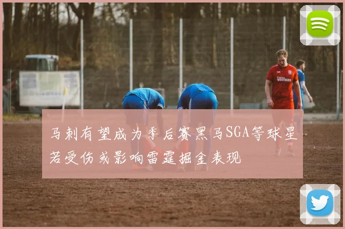 马刺有望成为季后赛黑马SGA等球星若受伤或影响雷霆掘金表现