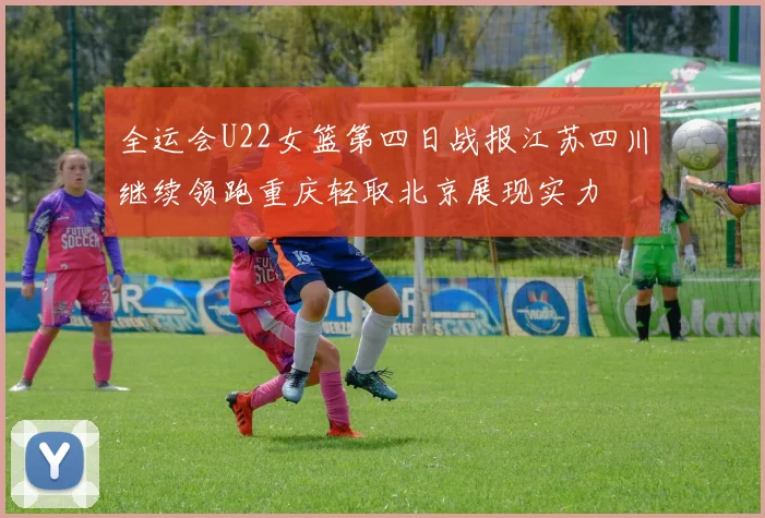 全运会U22女篮第四日战报江苏四川继续领跑重庆轻取北京展现实力