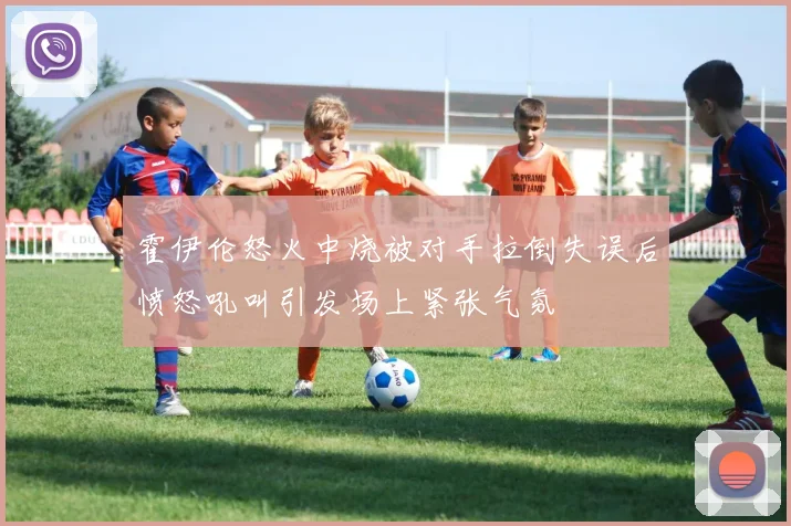 霍伊伦怒火中烧被对手拉倒失误后愤怒吼叫引发场上紧张气氛