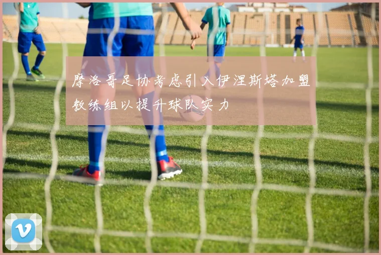 摩洛哥足协考虑引入伊涅斯塔加盟教练组以提升球队实力