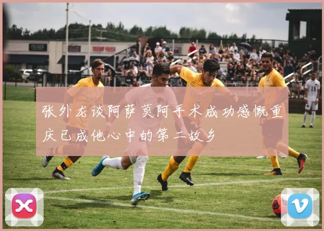 张外龙谈阿萨莫阿手术成功感慨重庆已成他心中的第二故乡