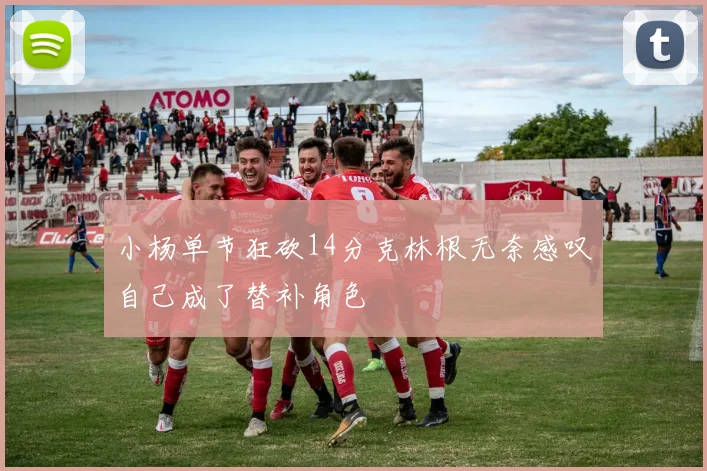 小杨单节狂砍14分克林根无奈感叹自己成了替补角色