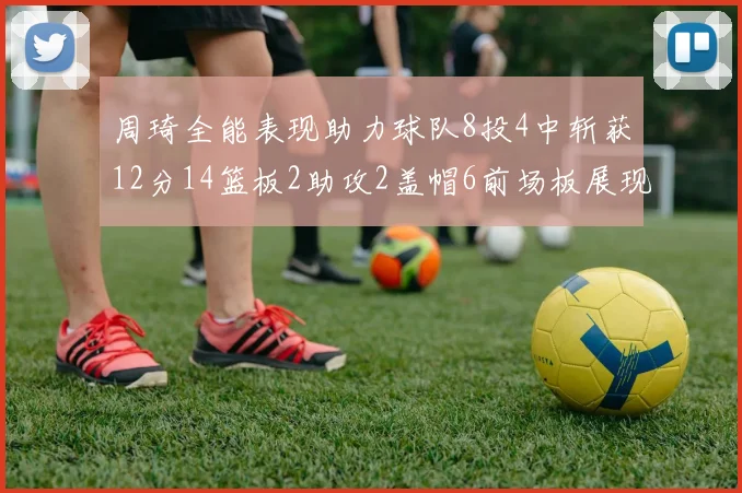 周琦全能表现助力球队8投4中斩获12分14篮板2助攻2盖帽6前场板展现实力