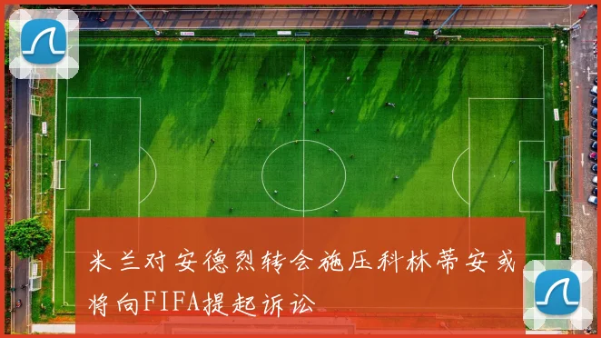 米兰对安德烈转会施压科林蒂安或将向FIFA提起诉讼