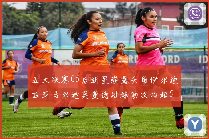 五大联赛05后新星崭露头角伊尔迪兹亚马尔迪奥曼德进球助攻均超5